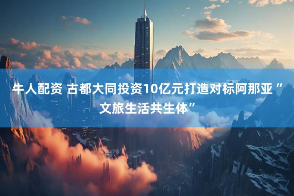牛人配资 古都大同投资10亿元打造对标阿那亚“文旅生活共生体”