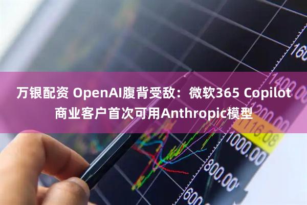 万银配资 OpenAI腹背受敌：微软365 Copilot商业客户首次可用Anthropic模型
