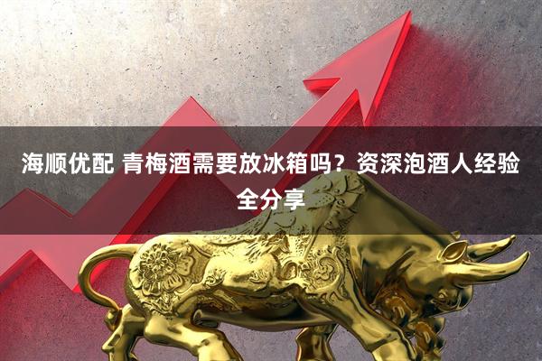 海顺优配 青梅酒需要放冰箱吗？资深泡酒人经验全分享