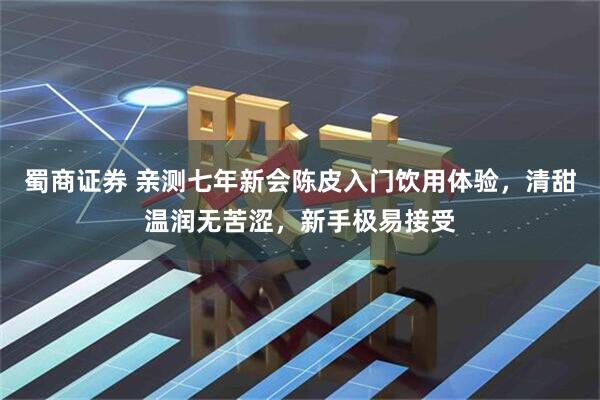蜀商证券 亲测七年新会陈皮入门饮用体验，清甜温润无苦涩，新手极易接受