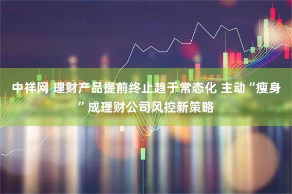 中祥网 理财产品提前终止趋于常态化 主动“瘦身”成理财公司风控新策略